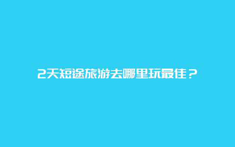 2天短途旅游去哪里玩最佳？