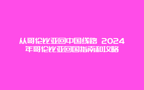 从哥伦比亚回中国线路 2024年哥伦比亚回国指南和攻略