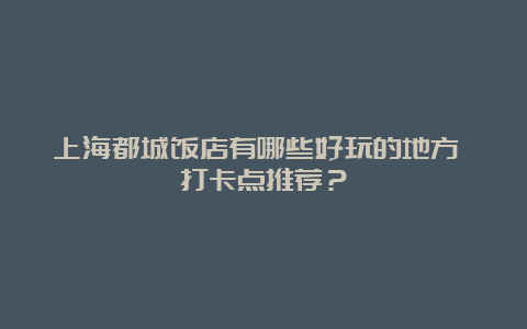 上海都城饭店有哪些好玩的地方 打卡点推荐？