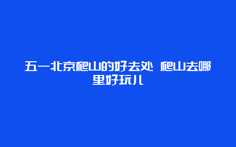 五一北京爬山的好去处 爬山去哪里好玩儿