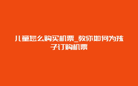 儿童怎么购买机票_教你如何为孩子订购机票