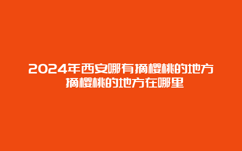 2024年西安哪有摘樱桃的地方 摘樱桃的地方在哪里