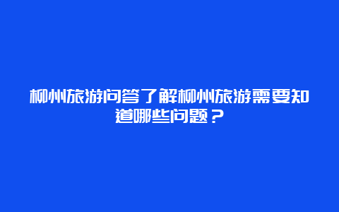 柳州旅游问答了解柳州旅游需要知道哪些问题？