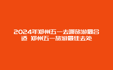 2024年郑州五一去哪旅游最合适 郑州五一旅游最佳去处