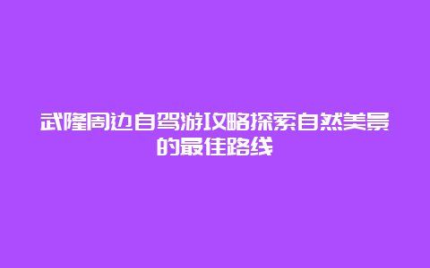 武隆周边自驾游攻略探索自然美景的最佳路线