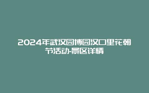 2024年武汉园博园汉口里花朝节活动-景区详情