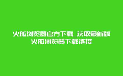 火狐浏览器官方下载_获取最新版火狐浏览器下载链接