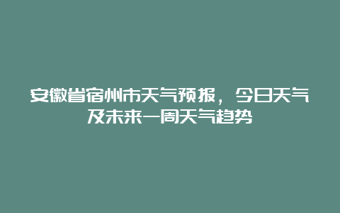 安徽省宿州市天气预报，今日天气及未来一周天气趋势