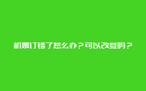 机票订错了怎么办？可以改签吗？