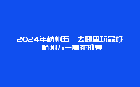 2024年杭州五一去哪里玩最好 杭州五一赏花推荐