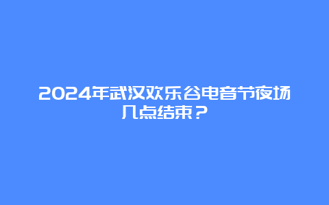 2024年武汉欢乐谷电音节夜场几点结束？