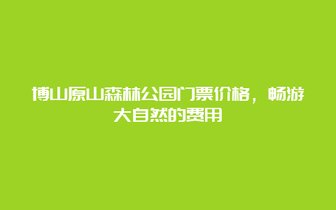 博山原山森林公园门票价格，畅游大自然的费用