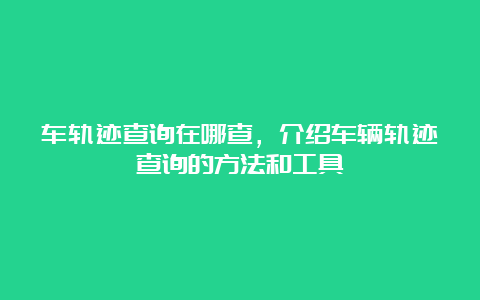 车轨迹查询在哪查，介绍车辆轨迹查询的方法和工具