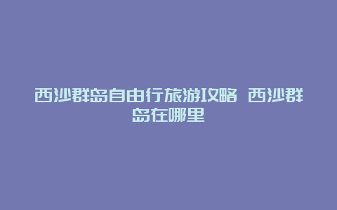 西沙群岛自由行旅游攻略 西沙群岛在哪里