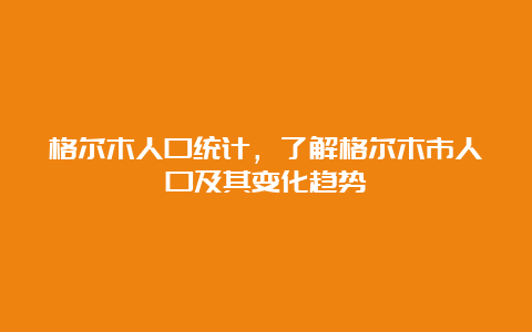 格尔木人口统计，了解格尔木市人口及其变化趋势