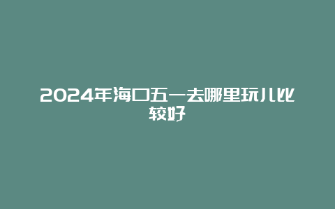 2024年海口五一去哪里玩儿比较好