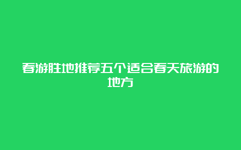 春游胜地推荐五个适合春天旅游的地方