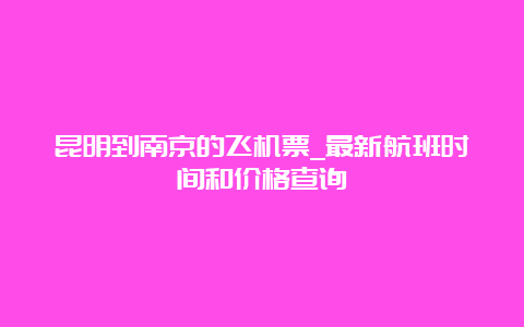 昆明到南京的飞机票_最新航班时间和价格查询