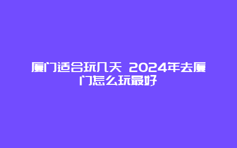 厦门适合玩几天 2024年去厦门怎么玩最好