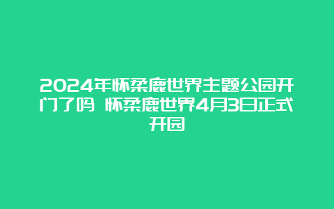 2024年怀柔鹿世界主题公园开门了吗 怀柔鹿世界4月3日正式开园