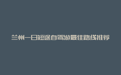 兰州一日短途自驾游最佳路线推荐