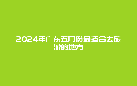 2024年广东五月份最适合去旅游的地方