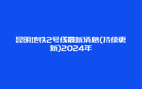 昆明地铁2号线最新消息(持续更新)2024年