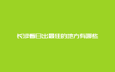 长沙看日出最佳的地方有哪些