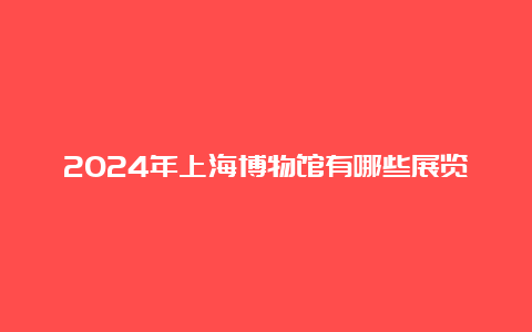 2024年上海博物馆有哪些展览