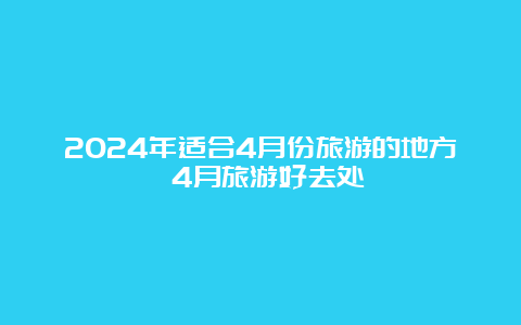 2024年适合4月份旅游的地方 4月旅游好去处