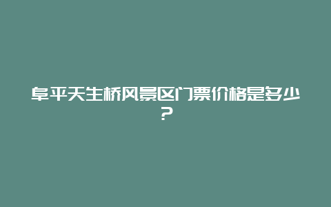 阜平天生桥风景区门票价格是多少？