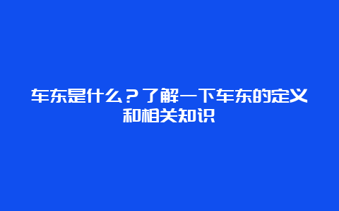 车东是什么？了解一下车东的定义和相关知识