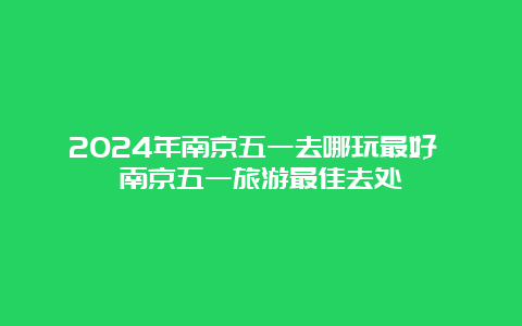 2024年南京五一去哪玩最好 南京五一旅游最佳去处