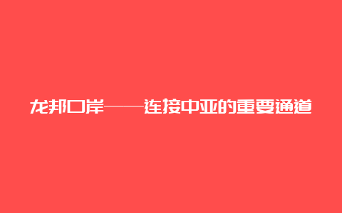 龙邦口岸——连接中亚的重要通道