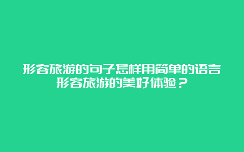 形容旅游的句子怎样用简单的语言形容旅游的美好体验？