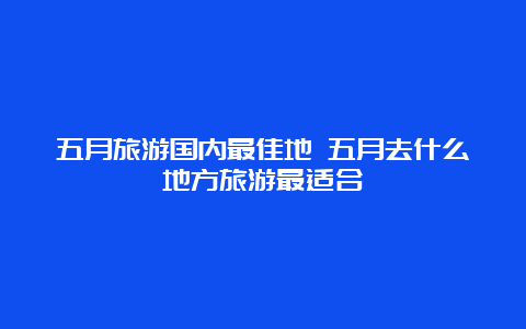 五月旅游国内最佳地 五月去什么地方旅游最适合