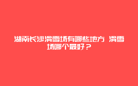 湖南长沙滑雪场有哪些地方 滑雪场哪个最好？