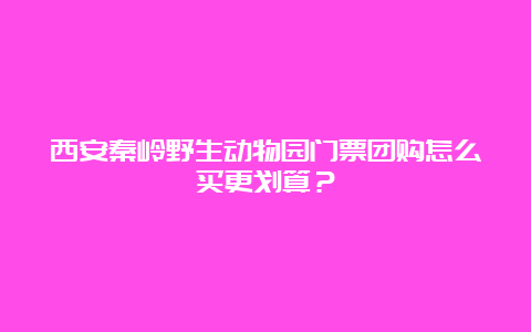 西安秦岭野生动物园门票团购怎么买更划算？