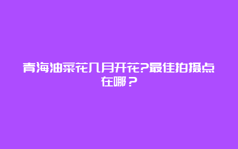 青海油菜花几月开花?最佳拍摄点在哪？