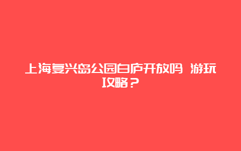 上海复兴岛公园白庐开放吗 游玩攻略？