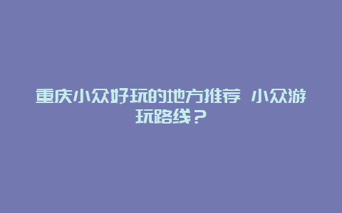 重庆小众好玩的地方推荐 小众游玩路线？