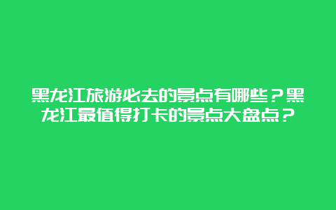 黑龙江旅游必去的景点有哪些？黑龙江最值得打卡的景点大盘点？