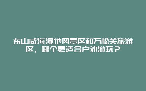 东山威海湿地风景区和万松关旅游区，哪个更适合户外游玩？