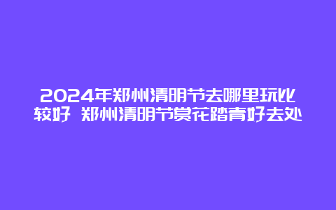 2024年郑州清明节去哪里玩比较好 郑州清明节赏花踏青好去处