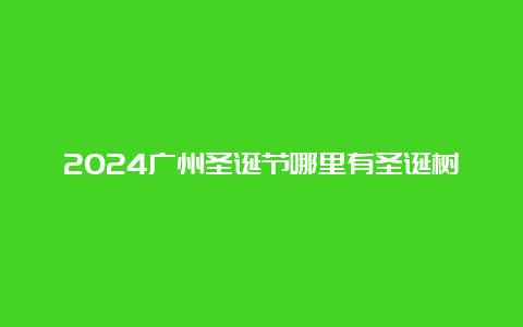 2024广州圣诞节哪里有圣诞树