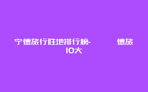 宁德旅行胜地排行榜-盤點寧德旅遊10大熱門