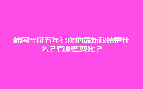 韩国签证五年多次的最新政策是什么？有哪些变化？