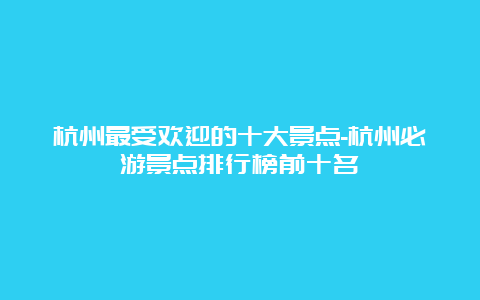 杭州最受欢迎的十大景点-杭州必游景点排行榜前十名