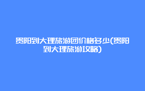 贵阳到大理旅游团价格多少(贵阳到大理旅游攻略)