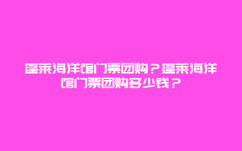 蓬莱海洋馆门票团购？蓬莱海洋馆门票团购多少钱？